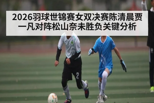 2026羽球世锦赛女双决赛陈清晨贾一凡对阵松山奈未胜负关键分析
